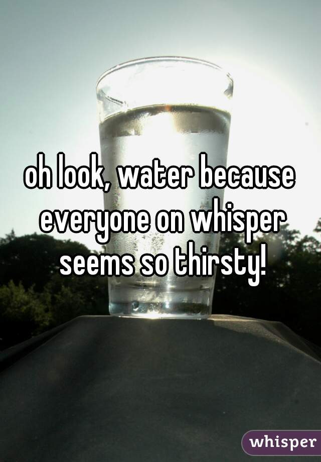 oh look, water because everyone on whisper seems so thirsty!