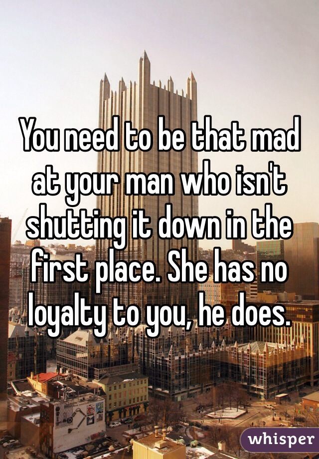 You need to be that mad at your man who isn't shutting it down in the first place. She has no loyalty to you, he does.