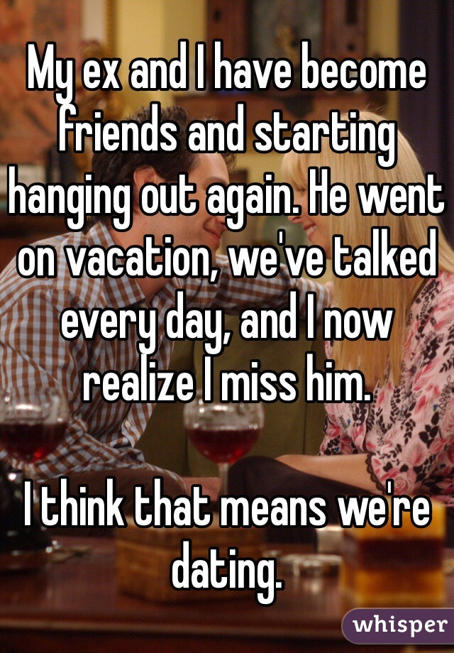 My ex and I have become friends and starting hanging out again. He went on vacation, we've talked every day, and I now realize I miss him. 

I think that means we're dating. 