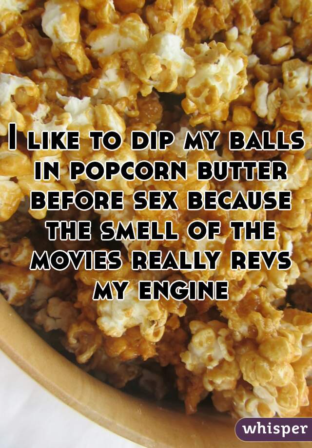 I like to dip my balls in popcorn butter before sex because the smell of the movies really revs my engine