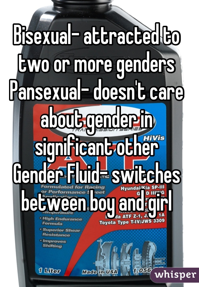 Bisexual- attracted to two or more genders
Pansexual- doesn't care about gender in significant other 
Gender Fluid- switches between boy and girl