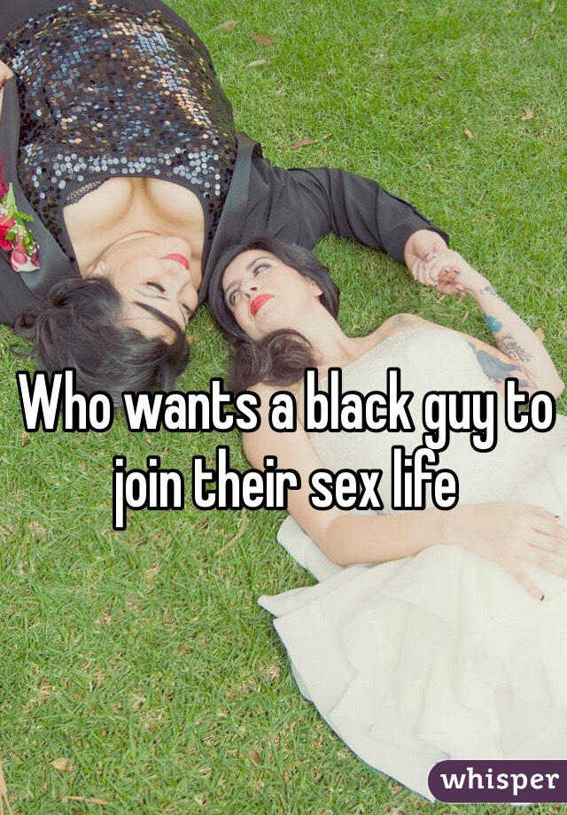 Who wants a black guy to join their sex life 