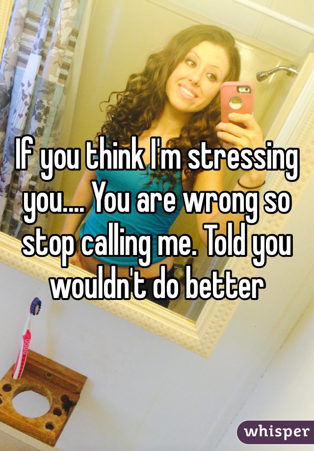 If you think I'm stressing you.... You are wrong so stop calling me. Told you wouldn't do better