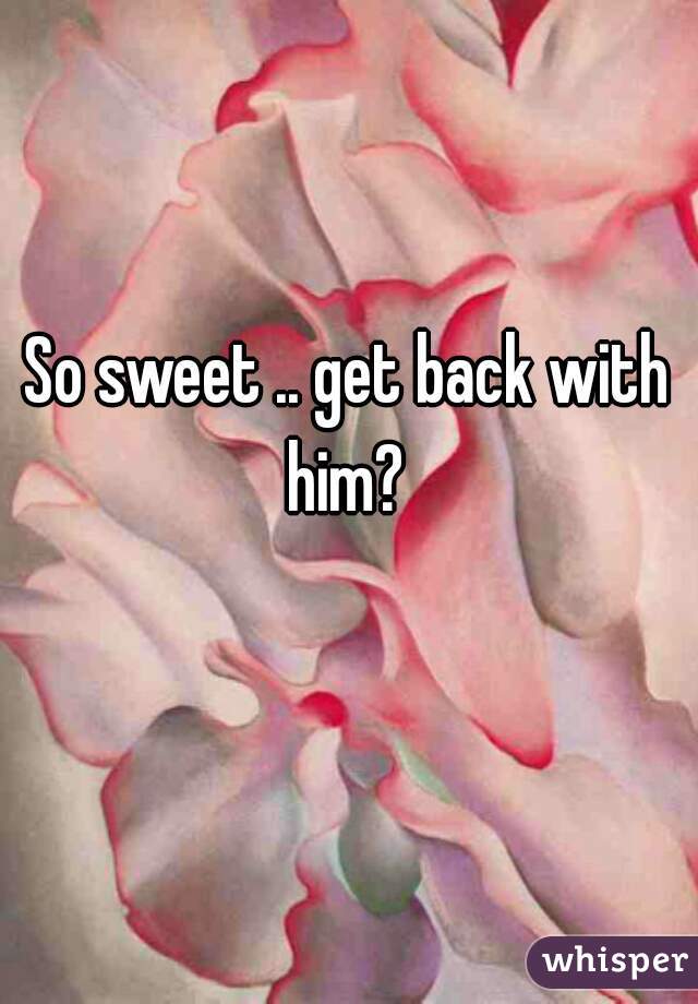 So sweet .. get back with him? 