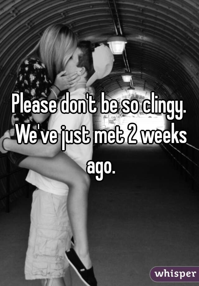 Please don't be so clingy. We've just met 2 weeks ago.