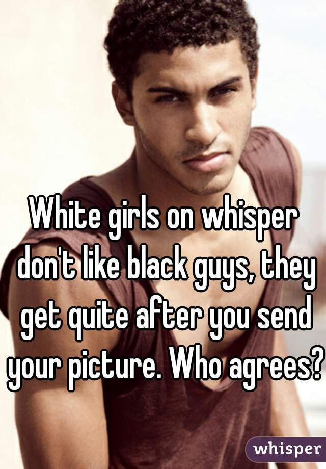 White girls on whisper don't like black guys, they get quite after you send your picture. Who agrees? 
