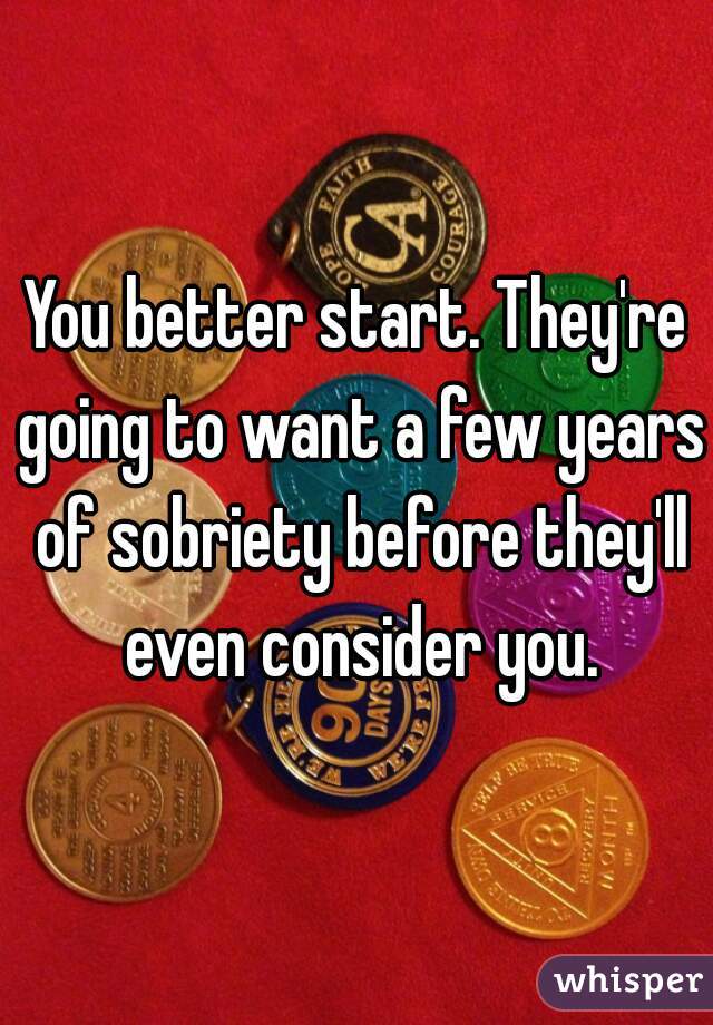 You better start. They're going to want a few years of sobriety before they'll even consider you.