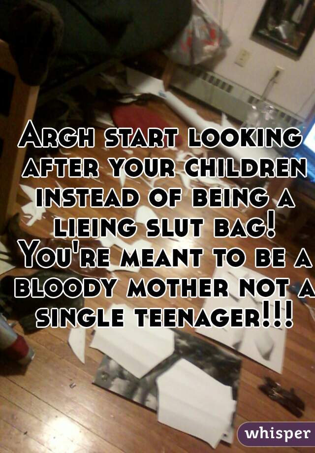 Argh start looking after your children instead of being a lieing slut bag! You're meant to be a bloody mother not a single teenager!!!