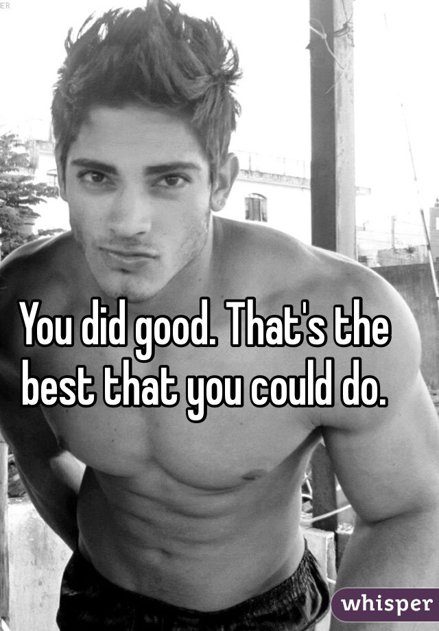 You did good. That's the best that you could do. 
