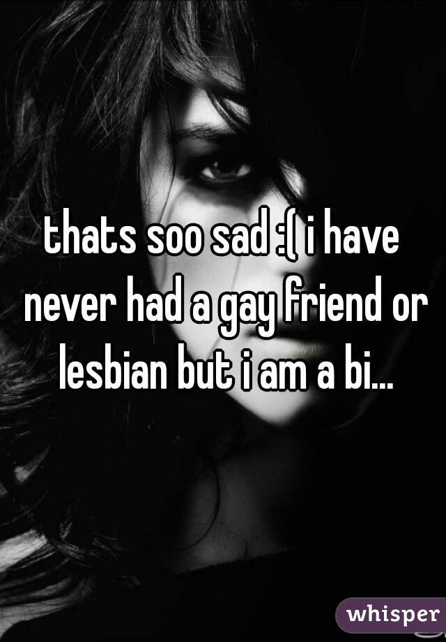 thats soo sad :( i have never had a gay friend or lesbian but i am a bi...