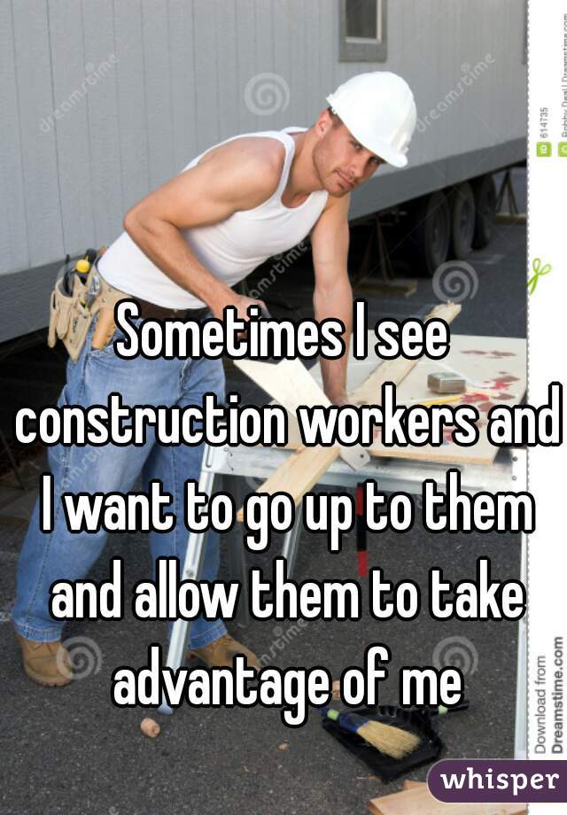 Sometimes I see construction workers and I want to go up to them and allow them to take advantage of me
