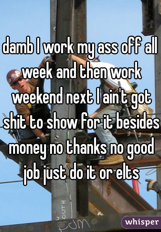damb I work my ass off all week and then work weekend next I ain't got shit to show for it besides money no thanks no good job just do it or elts