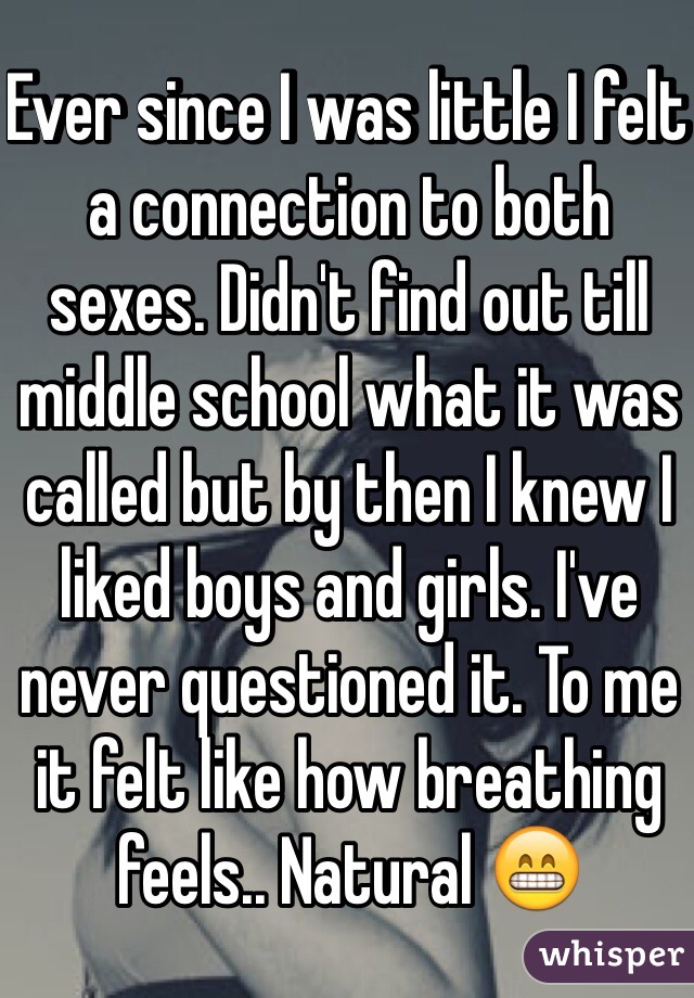Ever since I was little I felt a connection to both sexes. Didn't find out till middle school what it was called but by then I knew I liked boys and girls. I've never questioned it. To me it felt like how breathing feels.. Natural 😁