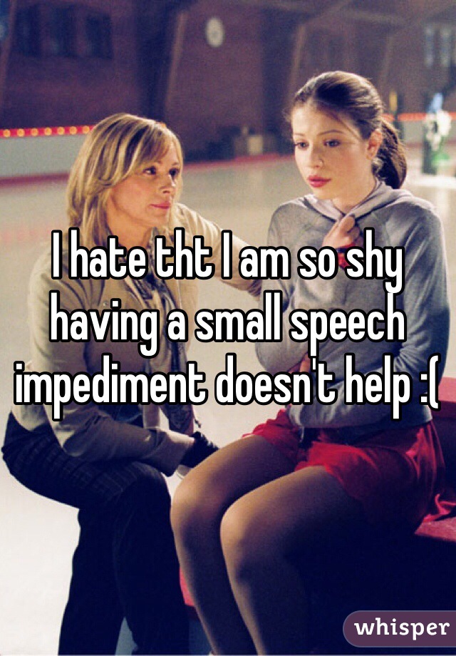 I hate tht I am so shy having a small speech impediment doesn't help :(