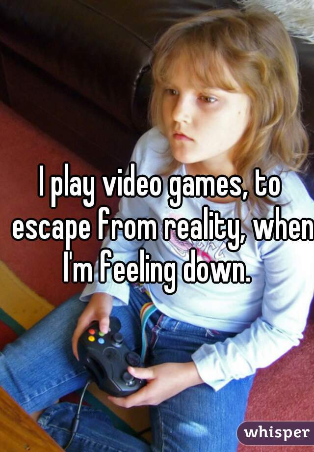 I play video games, to escape from reality, when I'm feeling down.  