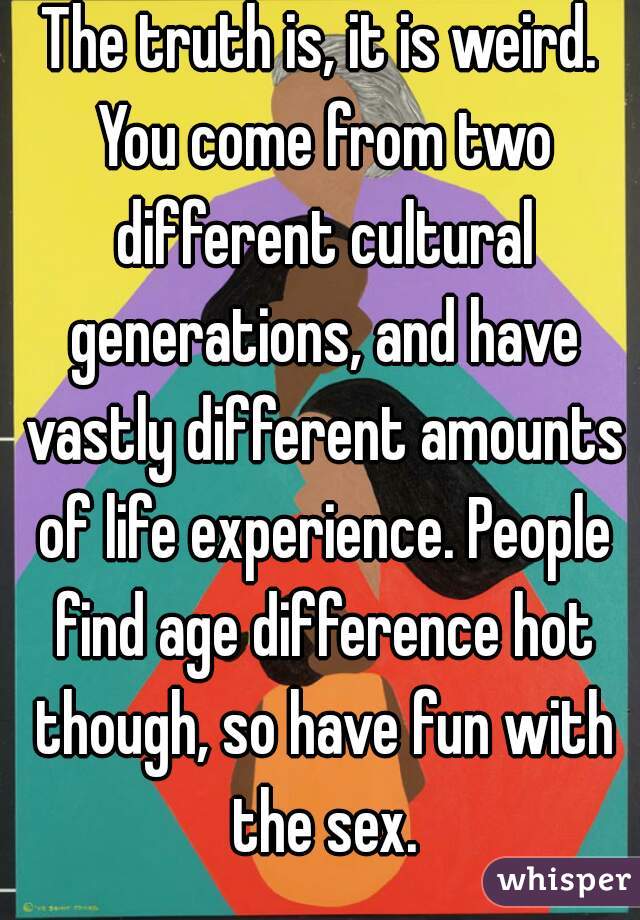 The truth is, it is weird. You come from two different cultural generations, and have vastly different amounts of life experience. People find age difference hot though, so have fun with the sex.
