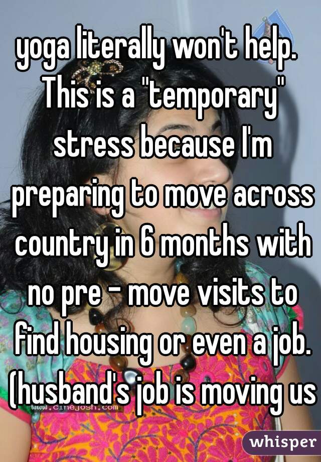 yoga literally won't help.  This is a "temporary" stress because I'm preparing to move across country in 6 months with no pre - move visits to find housing or even a job. (husband's job is moving us)