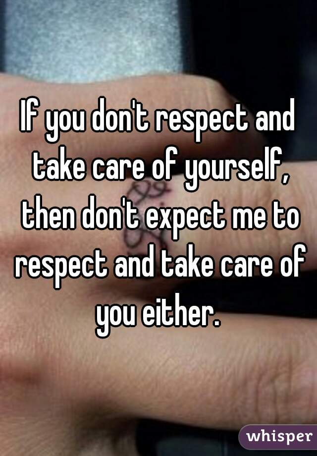 If you don't respect and take care of yourself, then don't expect me to respect and take care of you either. 