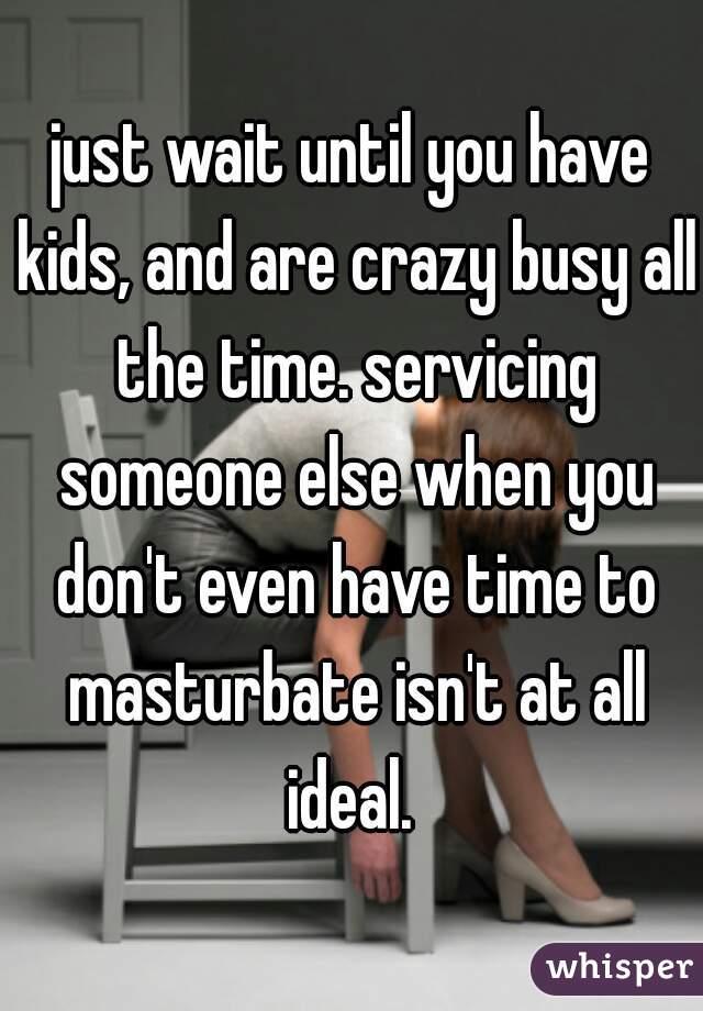 just wait until you have kids, and are crazy busy all the time. servicing someone else when you don't even have time to masturbate isn't at all ideal. 