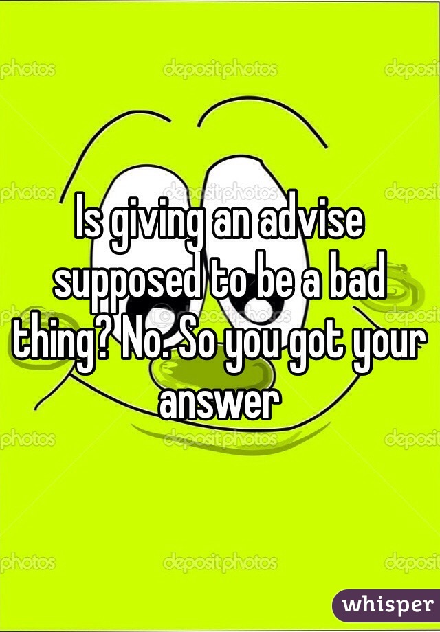 Is giving an advise supposed to be a bad thing? No. So you got your answer