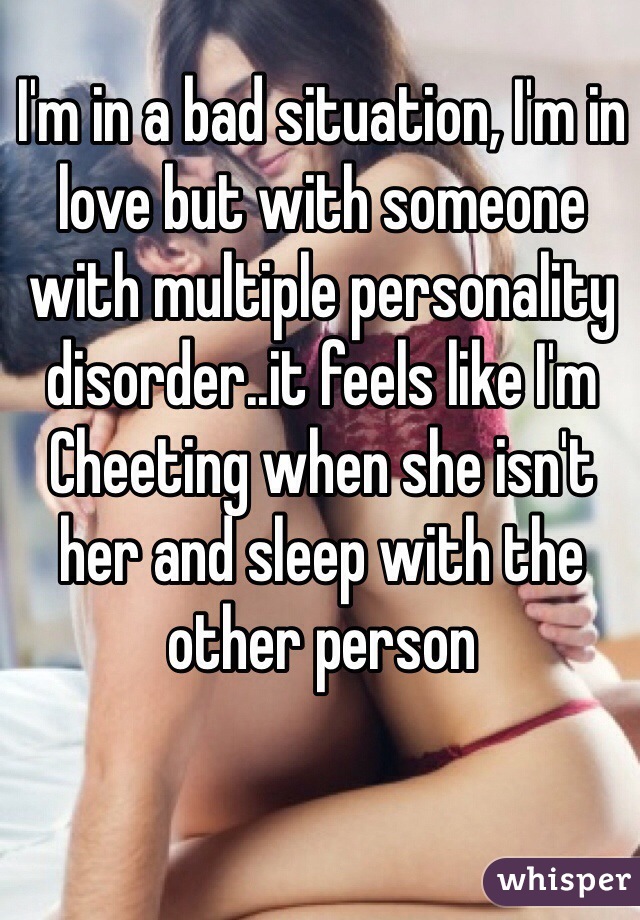 I'm in a bad situation, I'm in love but with someone with multiple personality disorder..it feels like I'm Cheeting when she isn't her and sleep with the other person