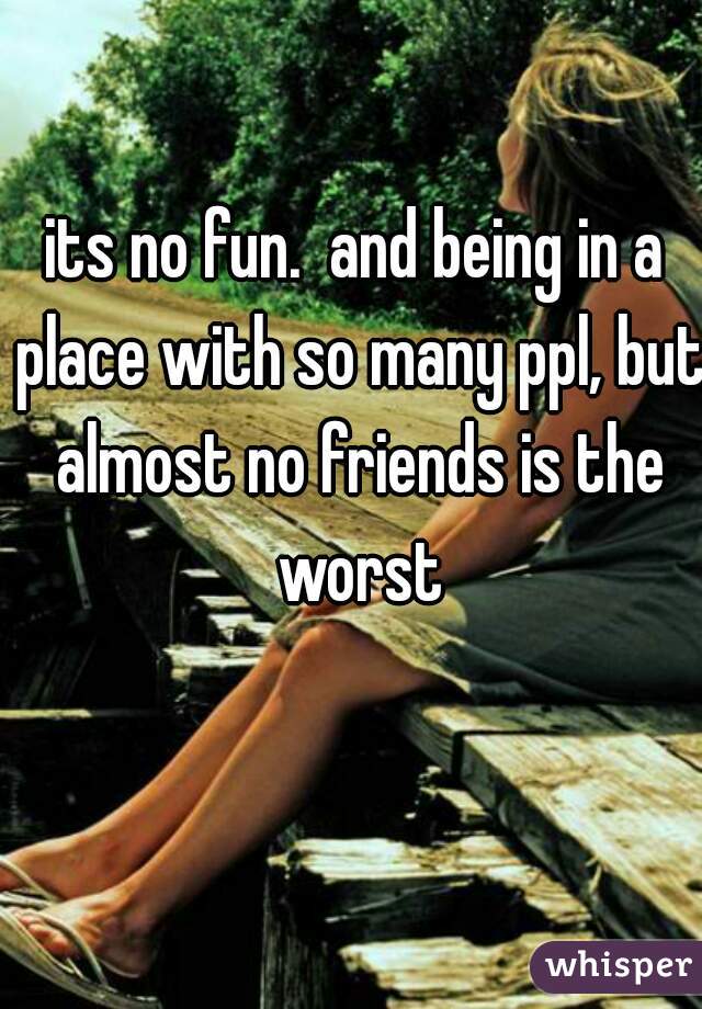 its no fun.  and being in a place with so many ppl, but almost no friends is the worst