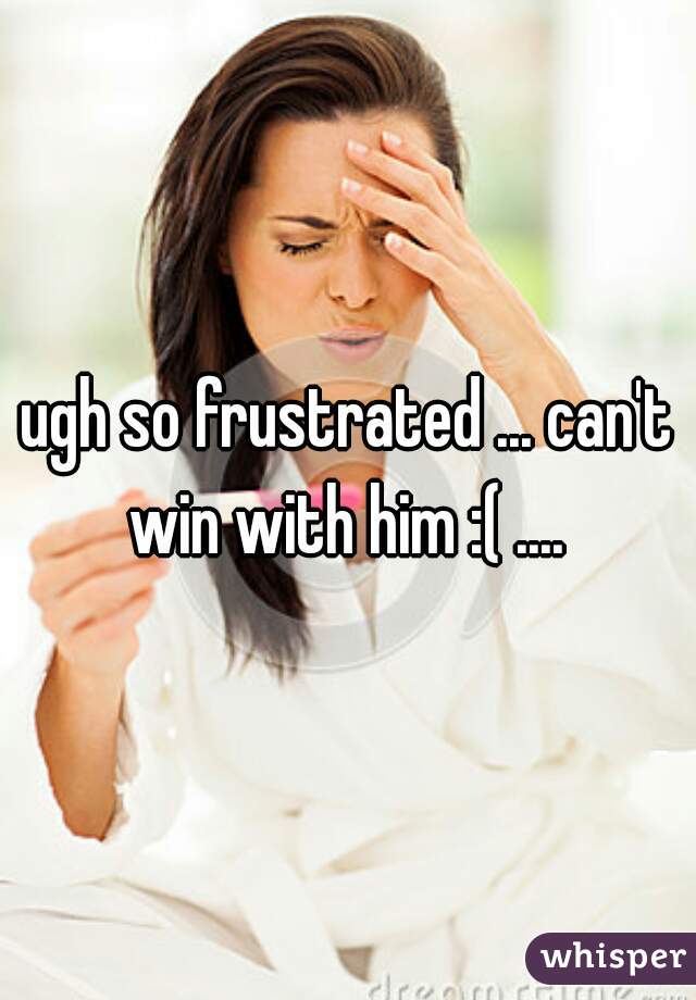 ugh so frustrated ... can't win with him :( .... 