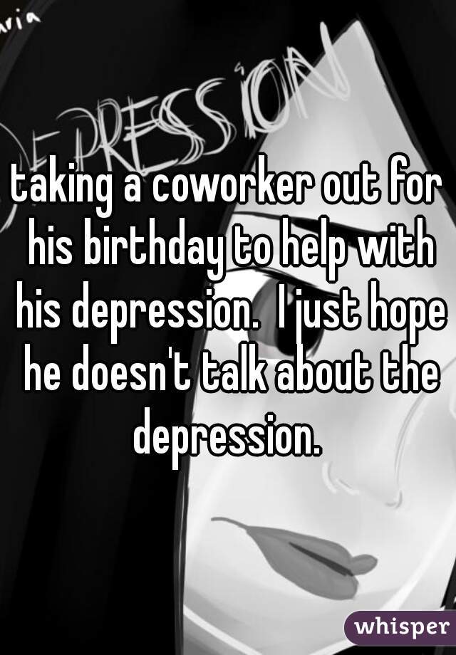 taking a coworker out for his birthday to help with his depression.  I just hope he doesn't talk about the depression. 