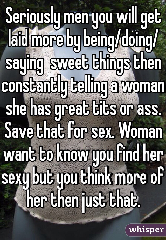 Seriously men you will get laid more by being/doing/saying  sweet things then constantly telling a woman she has great tits or ass. Save that for sex. Woman want to know you find her sexy but you think more of her then just that.