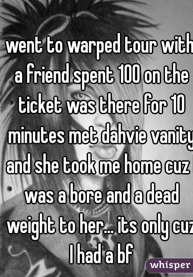 went to warped tour with a friend spent 100 on the ticket was there for 10 minutes met dahvie vanity and she took me home cuz I was a bore and a dead weight to her... its only cuz I had a bf