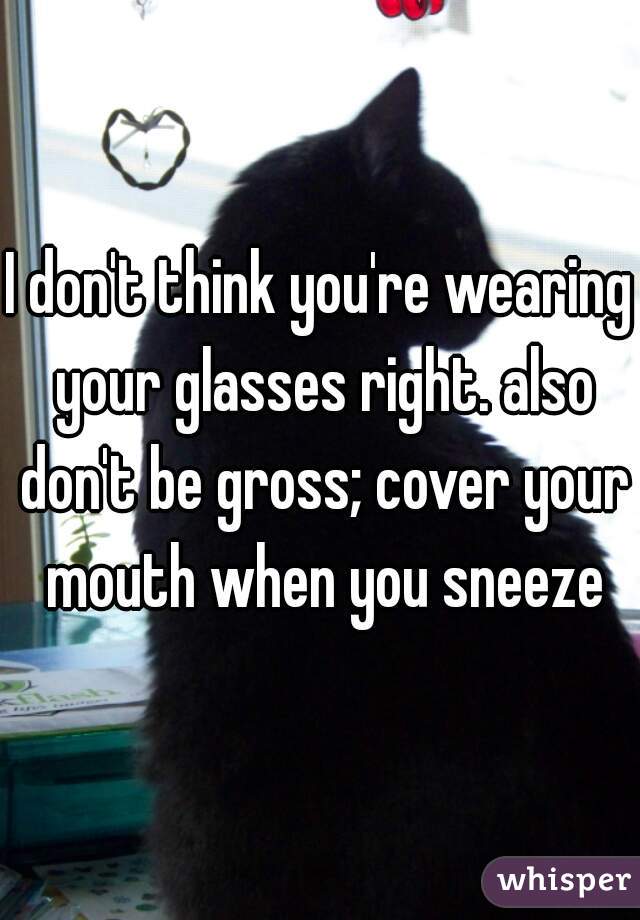 I don't think you're wearing your glasses right. also don't be gross; cover your mouth when you sneeze
