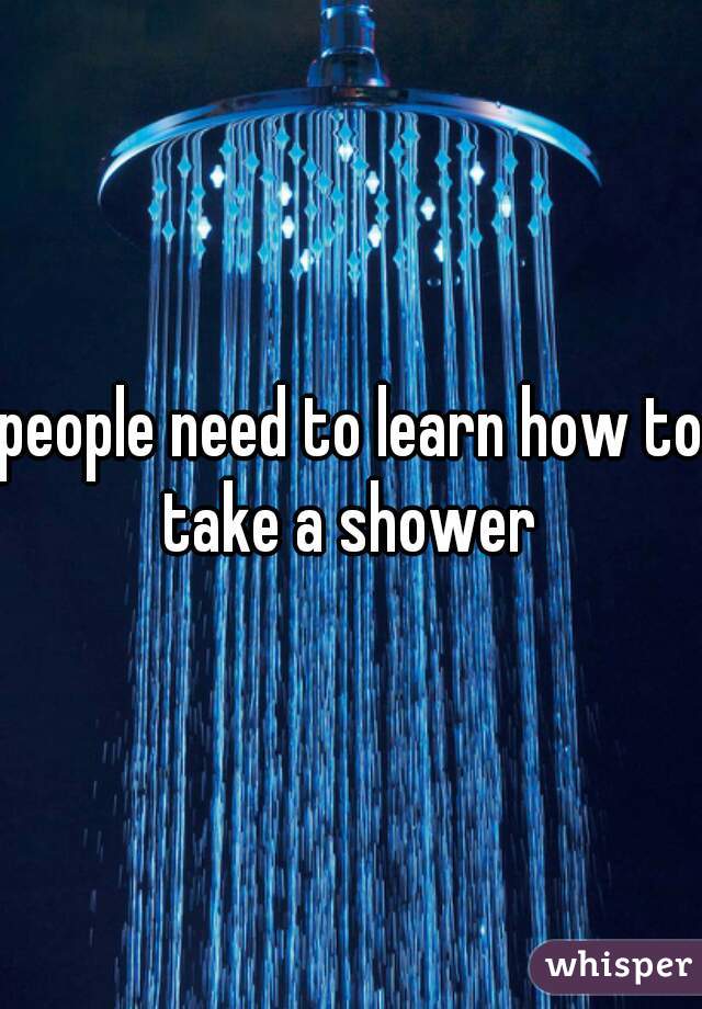 people need to learn how to take a shower 