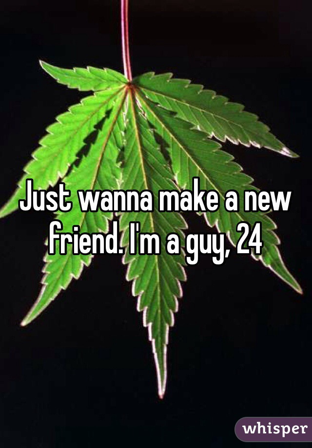 Just wanna make a new friend. I'm a guy, 24 