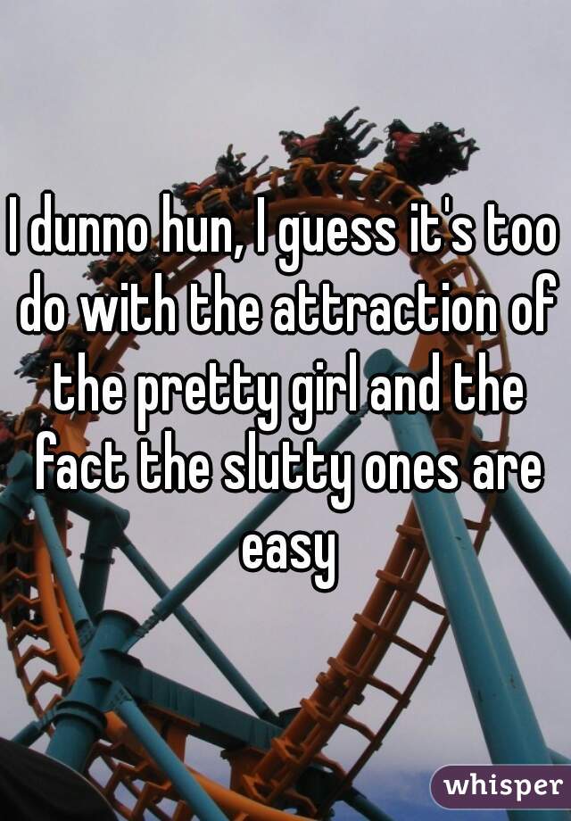 I dunno hun, I guess it's too do with the attraction of the pretty girl and the fact the slutty ones are easy
