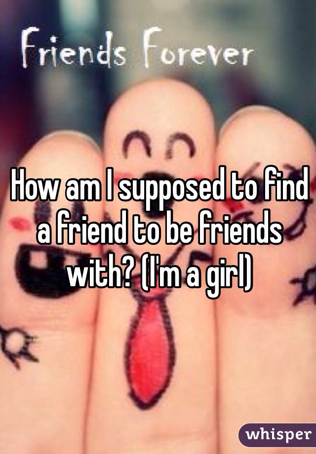 How am I supposed to find a friend to be friends with? (I'm a girl)