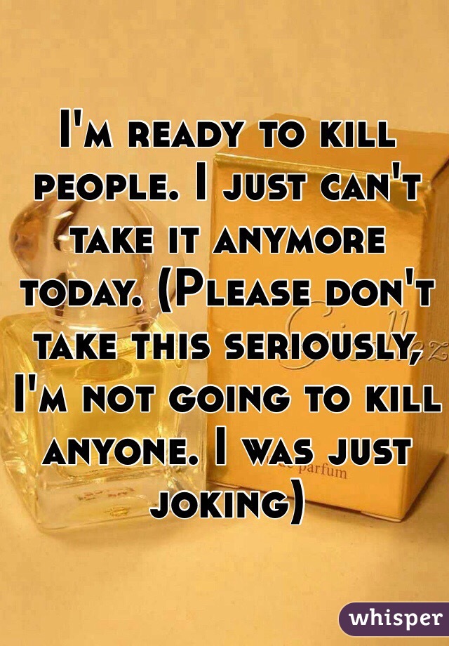 I'm ready to kill people. I just can't take it anymore today. (Please don't take this seriously, I'm not going to kill anyone. I was just joking)