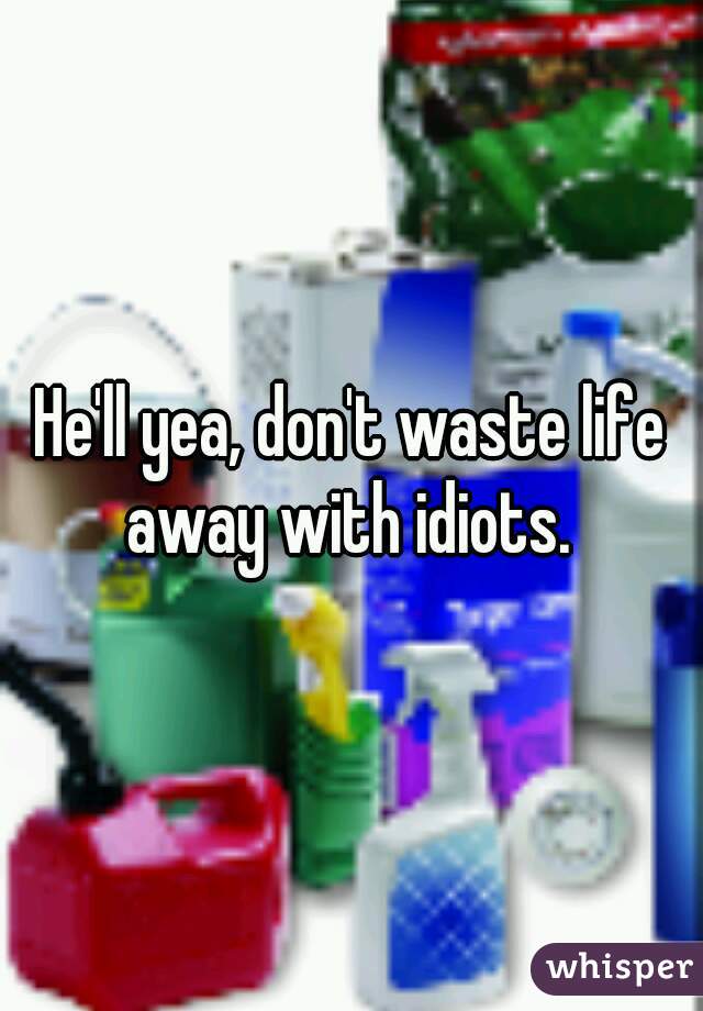 He'll yea, don't waste life away with idiots. 