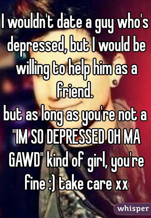 I wouldn't date a guy who's depressed, but I would be willing to help him as a friend. 
but as long as you're not a "IM SO DEPRESSED OH MA GAWD" kind of girl, you're fine :) take care xx