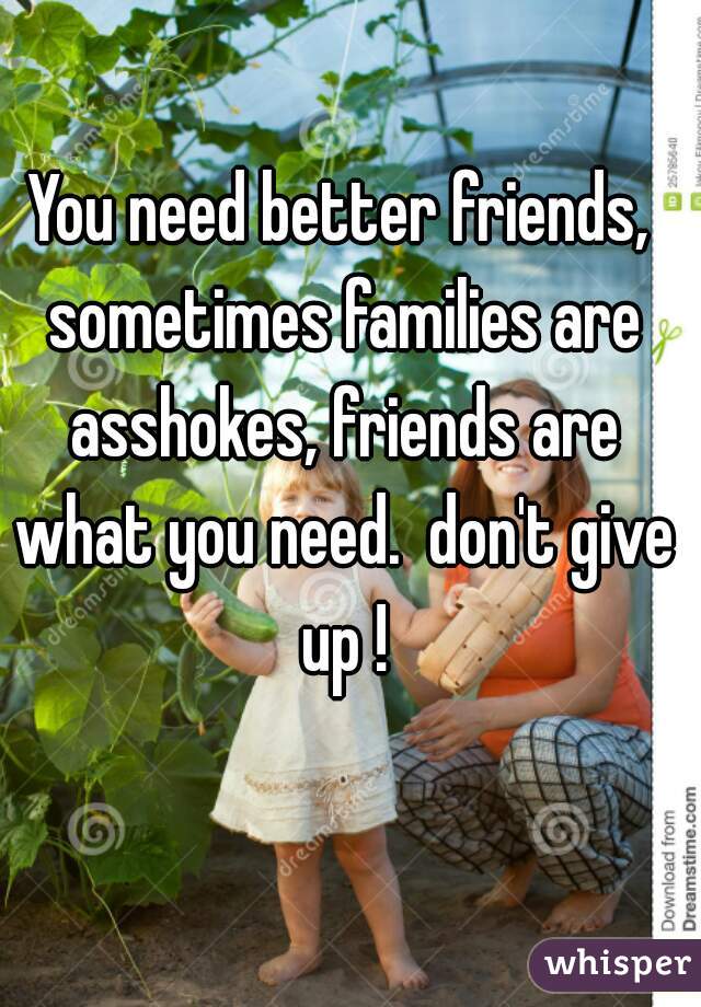 You need better friends, sometimes families are asshokes, friends are what you need.  don't give up !
