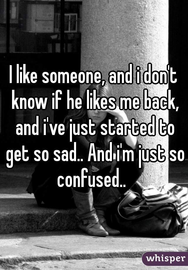 I like someone, and i don't know if he likes me back, and i've just started to get so sad.. And i'm just so confused..  