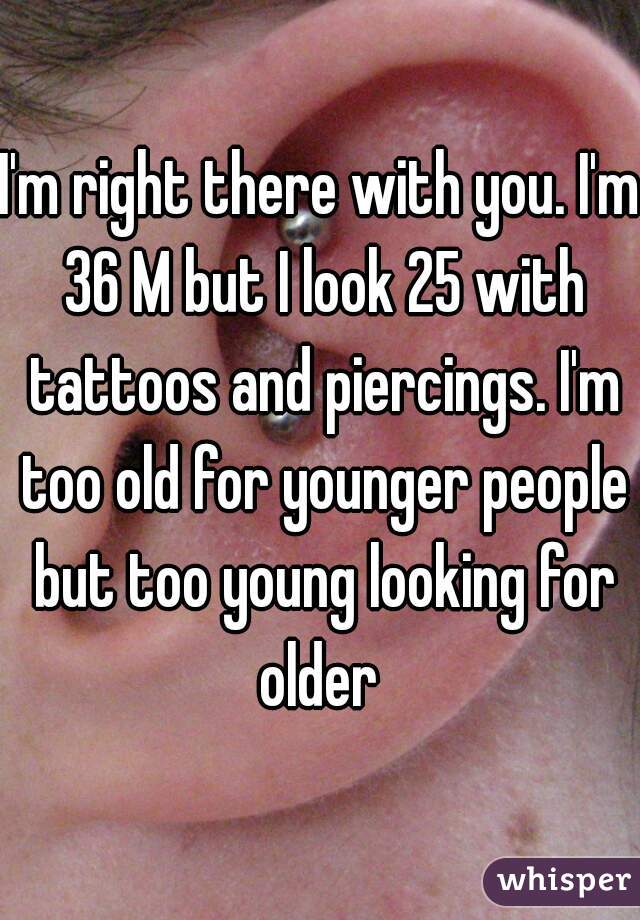 I'm right there with you. I'm 36 M but I look 25 with tattoos and piercings. I'm too old for younger people but too young looking for older 