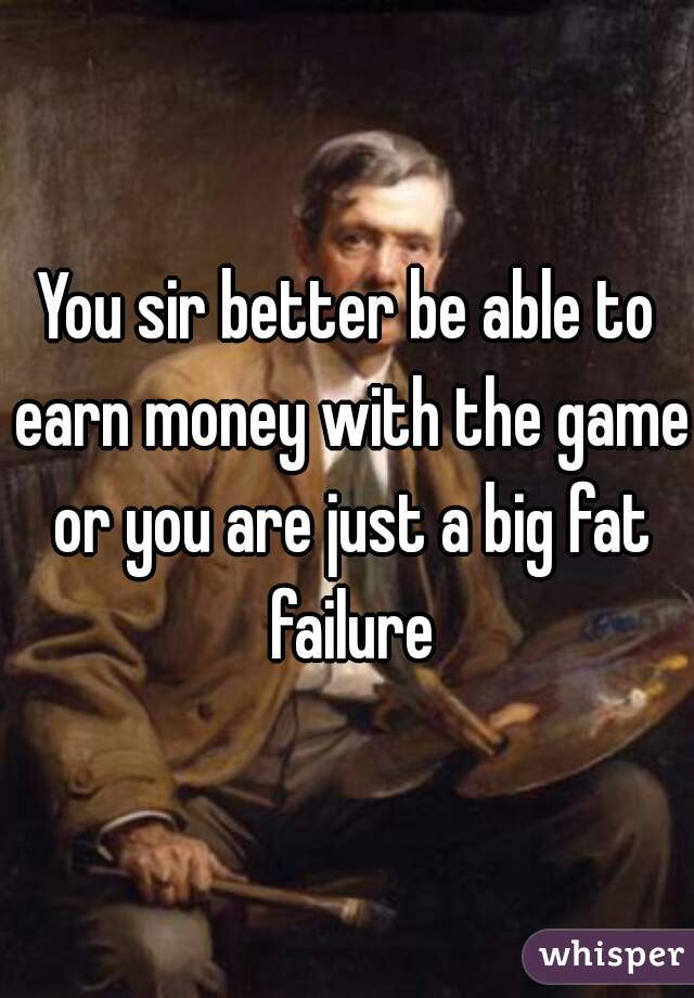 You sir better be able to earn money with the game or you are just a big fat failure