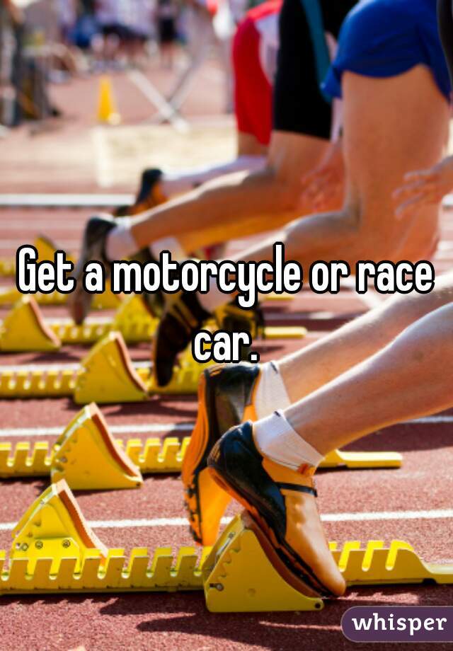 Get a motorcycle or race car. 