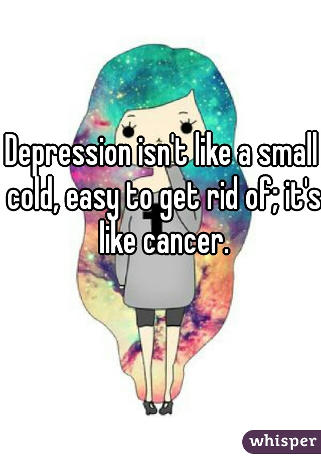 Depression isn't like a small cold, easy to get rid of; it's like cancer.