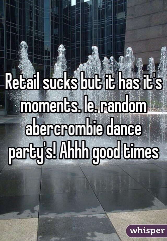 Retail sucks but it has it's moments. Ie. random abercrombie dance party's! Ahhh good times