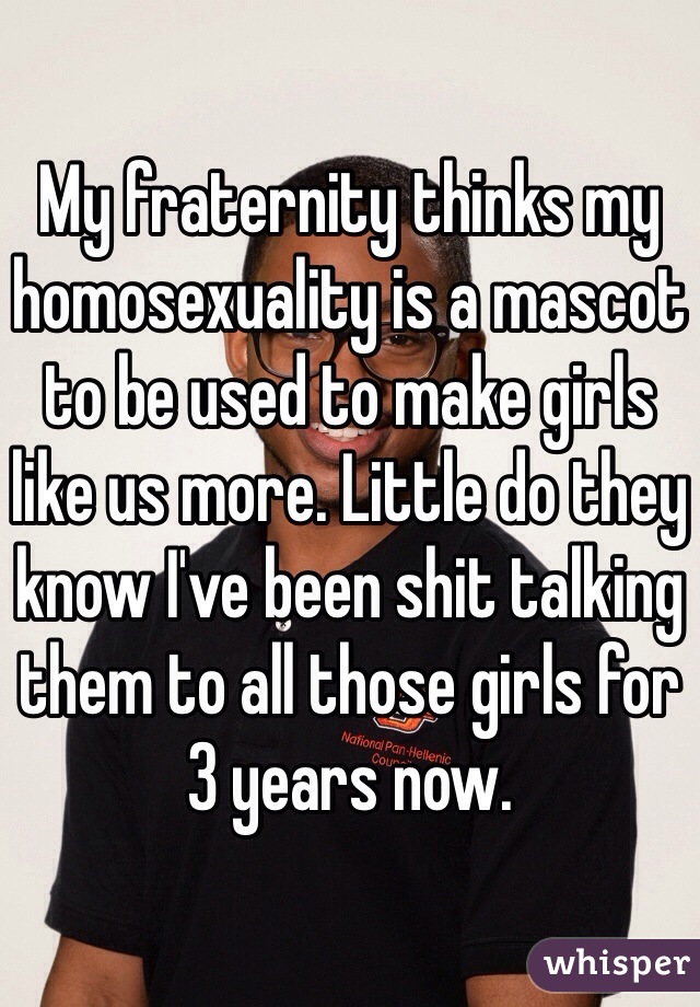 My fraternity thinks my homosexuality is a mascot to be used to make girls like us more. Little do they know I've been shit talking them to all those girls for 3 years now.