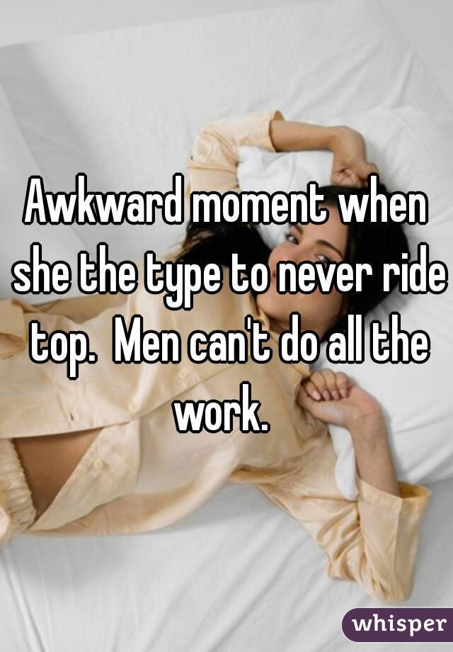 Awkward moment when she the type to never ride top.  Men can't do all the work.  