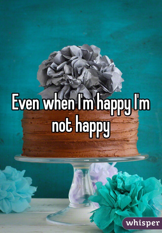 Even when I'm happy I'm not happy