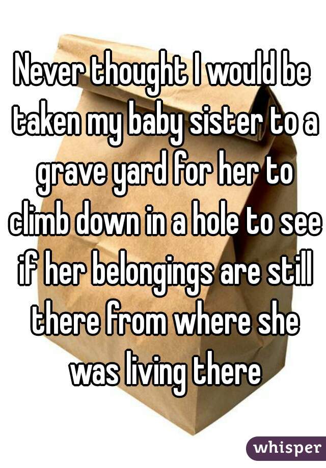 Never thought I would be taken my baby sister to a grave yard for her to climb down in a hole to see if her belongings are still there from where she was living there
