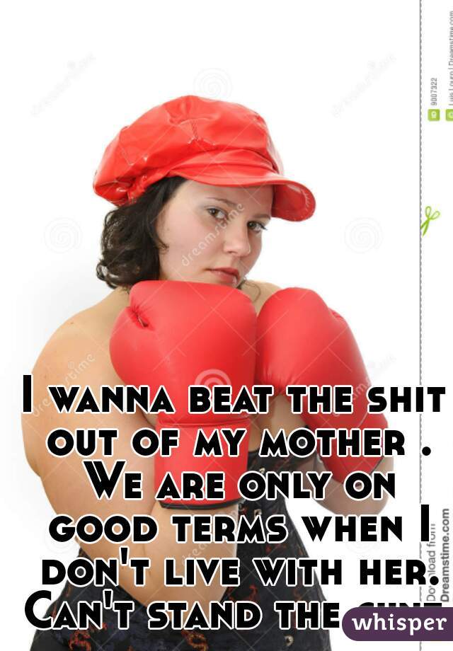 I wanna beat the shit out of my mother . We are only on good terms when I don't live with her. Can't stand the cunt 